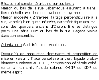 Zone de Texte: Situation et sensibilit urbaine particulire :Maison du bas de la rue Labarraque assurant la transition dchelle avec les constructions mitoyennes.Maison modeste ( 2 traves, fatage perpendiculaire  la rue, venelle) bien que surleve, caractristique des maisons des quartiers anciens dOloron. Elle se distingue parmi une srie XIX du bas de la rue. Faade visible dans son ensemble.Orientation : Sud, trs bien ensoleille.poque(s) de production dominante et proposition de mise en valeur : Trac parcellaire ancien, faade probablement surleve au XIX ; composition gnrale cohrente,  maintenir. Palette colore XVIII ou XIX de mme esprit.