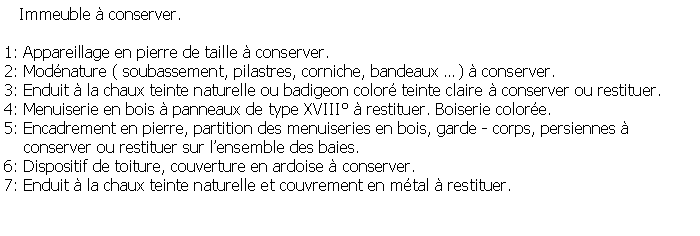 Zone de Texte:    Immeuble  conserver.1: Appareillage en pierre de taille  conserver.2: Modnature ( soubassement, pilastres, corniche, bandeaux )  conserver.3: Enduit  la chaux teinte naturelle ou badigeon color teinte claire  conserver ou restituer.4: Menuiserie en bois  panneaux de type XVIII  restituer. Boiserie colore.5: Encadrement en pierre, partition des menuiseries en bois, garde - corps, persiennes      conserver ou restituer sur lensemble des baies.6: Dispositif de toiture, couverture en ardoise  conserver.7: Enduit  la chaux teinte naturelle et couvrement en mtal  restituer.