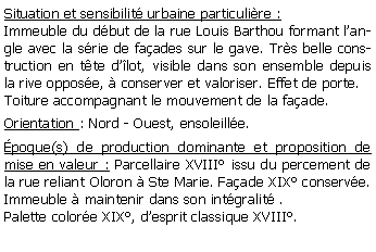 Zone de Texte: Situation et sensibilit urbaine particulire :Immeuble du dbut de la rue Louis Barthou formant langle avec la srie de faades sur le gave. Trs belle construction en tte dlot, visible dans son ensemble depuis la rive oppose,  conserver et valoriser. Effet de porte.Toiture accompagnant le mouvement de la faade.Orientation : Nord - Ouest, ensoleille.poque(s) de production dominante et proposition de mise en valeur : Parcellaire XVIII issu du percement de la rue reliant Oloron  Ste Marie. Faade XIX conserve. Immeuble  maintenir dans son intgralit .Palette colore XIX, desprit classique XVIII.