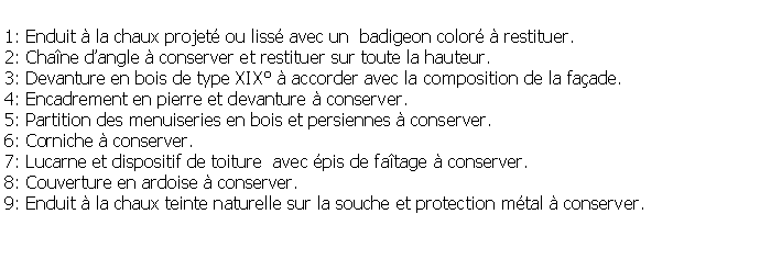 Zone de Texte: 1: Enduit  la chaux projet ou liss avec un  badigeon color  restituer.2: Chane dangle  conserver et restituer sur toute la hauteur.3: Devanture en bois de type XIX  accorder avec la composition de la faade.4: Encadrement en pierre et devanture  conserver.5: Partition des menuiseries en bois et persiennes  conserver.6: Corniche  conserver.7: Lucarne et dispositif de toiture  avec pis de fatage  conserver.8: Couverture en ardoise  conserver.9: Enduit  la chaux teinte naturelle sur la souche et protection mtal  conserver.