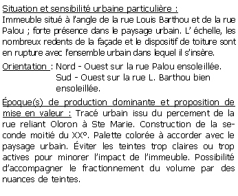 Zone de Texte: Situation et sensibilit urbaine particulire :Immeuble situ  langle de la rue Louis Barthou et de la rue Palou ; forte prsence dans le paysage urbain. L chelle, les nombreux redents de la faade et le dispositif de toiture sont en rupture avec lensemble urbain dans lequel il sinsre.Orientation : Nord - Ouest sur la rue Palou ensoleille.                   Sud - Ouest sur la rue L. Barthou bien                    ensoleille.              poque(s) de production dominante et proposition de mise en valeur : Trac urbain issu du percement de la rue reliant Oloron  Ste Marie. Construction de la seconde moiti du XX. Palette colore  accorder avec le paysage urbain. viter les teintes trop claires ou trop actives pour minorer limpact de limmeuble. Possibilit daccompagner le fractionnement du volume par des nuances de teintes.