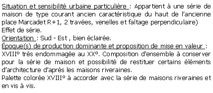 Zone de Texte: Situation et sensibilit urbaine particulire : Appartient  une srie de maison de type courant ancien caractristique du haut de lancienne place Marcadet R+1, 2 traves, venelles et fatage perpendiculaire)Effet de srie.Orientation : Sud - Est , bien claire.poque(s) de production dominante et proposition de mise en valeur :XVIII trs endommage au XX. Composition densemble  conserver pour la srie de maison et possibilit de restituer certains lments darchitecture daprs les maisons riveraines.Palette colore XVIII  accorder avec la srie de maisons riveraines et en vis  vis.