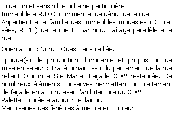 Zone de Texte: Situation et sensibilit urbaine particulire :Immeuble  R.D.C. commercial de dbut de la rue .Appartient  la famille des immeubles modestes ( 3 traves, R+1 ) de la rue L. Barthou. Fatage parallle  la rue.Orientation : Nord - Ouest, ensoleille.poque(s) de production dominante et proposition de mise en valeur : Trac urbain issu du percement de la rue reliant Oloron  Ste Marie. Faade XIX restaure. De nombreux lments conservs permettent un traitement de faade en accord avec larchitecture du XIX.Palette colore  adoucir, claircir. Menuiseries des fentres  mettre en couleur.