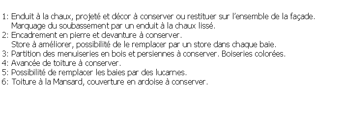 Zone de Texte: 1: Enduit  la chaux, projet et dcor  conserver ou restituer sur lensemble de la faade.    Marquage du soubassement par un enduit  la chaux liss.2: Encadrement en pierre et devanture  conserver.    Store  amliorer, possibilit de le remplacer par un store dans chaque baie.3: Partition des menuiseries en bois et persiennes  conserver. Boiseries colores.4: Avance de toiture  conserver.5: Possibilit de remplacer les baies par des lucarnes.6: Toiture  la Mansard, couverture en ardoise  conserver.