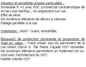 Zone de Texte: Situation et sensibilit urbaine particulire :Immeuble R +1 avec RDC commercial caractristique de la rue Louis Barthou ; en alignement sur rue . Effet de srie. De nombreux lments de dcors  valoriser.Fatage parallle  la rue.Orientation : Nord - Ouest, ensoleille.poque(s) de production dominante et proposition de mise en valeur : Trac urbain issu du percement de la rue reliant Oloron   Ste Marie. Faade XIX remanie. De nombreux lments permettent un traitement en accord avec larchitecture du XIX.Palette colore XIX.