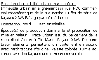 Zone de Texte: Situation et sensibilit urbaine particulire :Immeuble urbain en alignement sur rue, RDC commercial caractristique de la rue Barthou. Effet de srie de faades XIX. Fatage parallle  la rue.Orientation :Nord - Ouest, ensoleille.poque(s) de production dominante et proposition de mise en valeur : Trac urbain issu du percement de la rue reliant Oloron  Ste Marie. Faade XIX. De nombreux lments permettent un traitement en accord avec larchitecture dorigine. Palette colore XIX  accorder avec les faades des immeubles riverains.