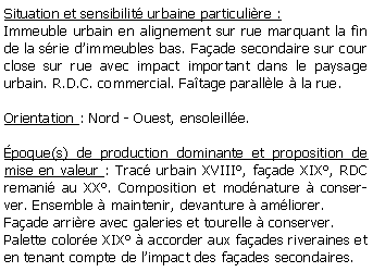 Zone de Texte: Situation et sensibilit urbaine particulire :Immeuble urbain en alignement sur rue marquant la fin de la srie dimmeubles bas. Faade secondaire sur cour close sur rue avec impact important dans le paysage urbain. R.D.C. commercial. Fatage parallle  la rue.Orientation : Nord - Ouest, ensoleille.poque(s) de production dominante et proposition de mise en valeur : Trac urbain XVIII, faade XIX, RDC remani au XX. Composition et modnature  conserver. Ensemble  maintenir, devanture  amliorer. Faade arrire avec galeries et tourelle  conserver.Palette colore XIX  accorder aux faades riveraines et en tenant compte de limpact des faades secondaires.