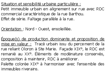 Zone de Texte: Situation et sensibilit urbaine particulire :Petit immeuble urbain en alignement sur rue avec RDC commercial caractristique de la rue Barthou. Effet de srie. Fatage parallle  la rue.Orientation : Nord - Ouest, ensoleille.poque(s) de production dominante et proposition de mise en valeur :  Trac urbain issu du percement de la rue reliant Oloron  Ste Marie.  Faade XIX, le RDC est remani au XX. lments de modnature conservs, composition  maintenir, RDC  amliorer.Palette colore XIX  harmoniser avec lensemble des immeubles riverains.