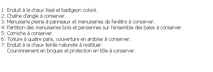 Zone de Texte: 1: Enduit  la chaux liss et badigeon color.2: Chane dangle  conserver.3: Menuiserie pleine  panneaux et menuiseries de fentre  conserver.4: Partition des menuiseries bois et persiennes sur lensemble des baies  conserver.5: Corniche  conserver.6: Toiture  quatre pans, couverture en ardoise  conserver.7: Enduit  la chaux teinte naturelle  restituer.     Couronnement en briques et protection en tle  conserver.