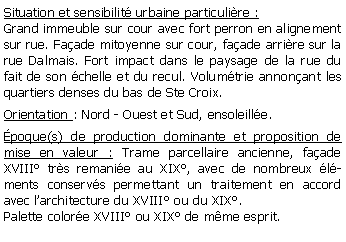 Zone de Texte: Situation et sensibilit urbaine particulire :Grand immeuble sur cour avec fort perron en alignement sur rue. Faade mitoyenne sur cour, faade arrire sur la rue Dalmais. Fort impact dans le paysage de la rue du fait de son chelle et du recul. Volumtrie annonant les quartiers denses du bas de Ste Croix.Orientation : Nord - Ouest et Sud, ensoleille.poque(s) de production dominante et proposition de mise en valeur : Trame parcellaire ancienne, faade XVIII trs remanie au XIX, avec de nombreux lments conservs permettant un traitement en accord avec larchitecture du XVIII ou du XIX.Palette colore XVIII ou XIX de mme esprit.