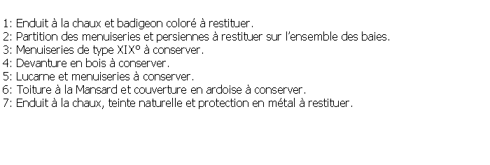 Zone de Texte: 1: Enduit  la chaux et badigeon color  restituer.2: Partition des menuiseries et persiennes  restituer sur lensemble des baies.3: Menuiseries de type XIX  conserver.4: Devanture en bois  conserver.5: Lucarne et menuiseries  conserver.6: Toiture  la Mansard et couverture en ardoise  conserver.7: Enduit  la chaux, teinte naturelle et protection en mtal  restituer.