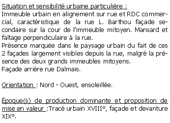 Zone de Texte: Situation et sensibilit urbaine particulire :Immeuble urbain en alignement sur rue et RDC commercial, caractristique de la rue L. Barthou faade secondaire sur la cour de limmeuble mitoyen. Mansard et fatage perpendiculaire  la rue.Prsence marque dans le paysage urbain du fait de ces 2 faades largement visibles depuis la rue, malgr la prsence des deux grands immeubles mitoyens.Faade arrire rue Dalmais.Orientation : Nord - Ouest, ensoleille.poque(s) de production dominante et proposition de mise en valeur :Trac urbain XVIII, faade et devanture XIX. 