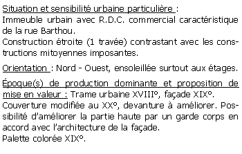 Zone de Texte: Situation et sensibilit urbaine particulire : Immeuble urbain avec R.D.C. commercial caractristique de la rue Barthou. Construction troite (1 trave) contrastant avec les constructions mitoyennes imposantes.Orientation : Nord - Ouest, ensoleille surtout aux tages.poque(s) de production dominante et proposition de mise en valeur : Trame urbaine XVIII, faade XIX.Couverture modifie au XX, devanture  amliorer. Possibilit damliorer la partie haute par un garde corps en accord avec larchitecture de la faade.Palette colore XIX.