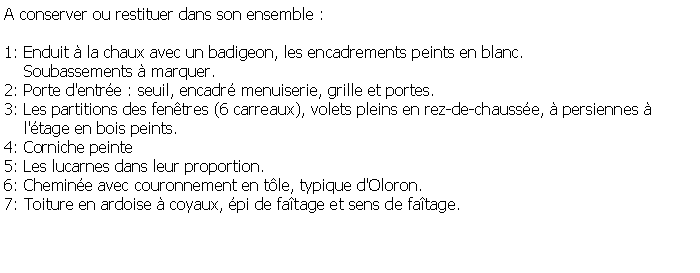 Zone de Texte: A conserver ou restituer dans son ensemble :1: Enduit  la chaux avec un badigeon, les encadrements peints en blanc.    Soubassements  marquer.2: Porte d'entre : seuil, encadr menuiserie, grille et portes.3: Les partitions des fentres (6 carreaux), volets pleins en rez-de-chausse,  persiennes      l'tage en bois peints.4: Corniche peinte5: Les lucarnes dans leur proportion.6: Chemine avec couronnement en tle, typique d'Oloron.7: Toiture en ardoise  coyaux, pi de fatage et sens de fatage.