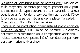 Zone de Texte: Situation et sensibilit urbaine particulire : Maison de taille moyenne, obtenue par regroupement de 2 petites maisons de type courant. Le toit parallle  la rue contribue  lunit de la composition qui traduit lvolution de cette partie mdiane de la place Marcadet.Orientation : Sud - Est, bien claire.poque(s) de production dominante et proposition de mise en valeur : XIX avec de nombreux lments permettant la restitution de la composition ancienne.Palette colore XIX possibilit dindividualiser par rapport aux maisons riveraines.