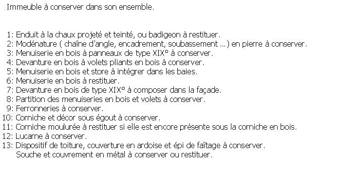 Zone de Texte:   Immeuble  conserver dans son ensemble.  1: Enduit  la chaux projet et teint, ou badigeon  restituer.  2: Modnature ( chane dangle, encadrement, soubassement ) en pierre  conserver.  3: Menuiserie en bois  panneaux de type XIX  conserver.  4: Devanture en bois  volets pliants en bois  conserver.  5: Menuiserie en bois et store  intgrer dans les baies.  6: Menuiserie en bois  restituer.  7: Devanture en bois de type XIX  composer dans la faade.  8: Partition des menuiseries en bois et volets  conserver.  9: Ferronneries  conserver.10: Corniche et dcor sous gout  conserver.11: Corniche moulure  restituer si elle est encore prsente sous la corniche en bois.12: Lucarne  conserver.13: Dispositif de toiture, couverture en ardoise et pi de fatage  conserver.      Souche et couvrement en mtal  conserver ou restituer.