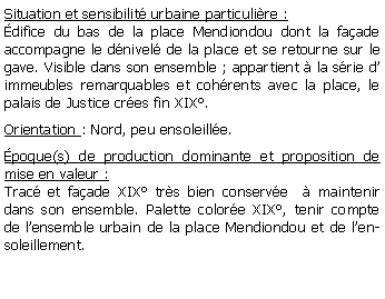 Zone de Texte: Situation et sensibilit urbaine particulire :difice du bas de la place Mendiondou dont la faade accompagne le dnivel de la place et se retourne sur le gave. Visible dans son ensemble ; appartient  la srie d immeubles remarquables et cohrents avec la place, le palais de Justice cres fin XIX.Orientation : Nord, peu ensoleille.poque(s) de production dominante et proposition de mise en valeur :Trac et faade XIX trs bien conserve   maintenir dans son ensemble. Palette colore XIX, tenir compte de lensemble urbain de la place Mendiondou et de lensoleillement.