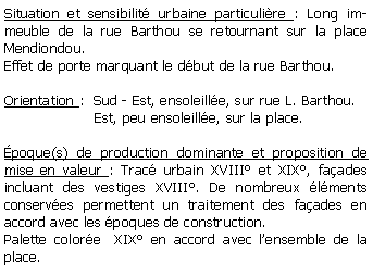 Zone de Texte: Situation et sensibilit urbaine particulire : Long immeuble de la rue Barthou se retournant sur la place Mendiondou.Effet de porte marquant le dbut de la rue Barthou.Orientation :  Sud - Est, ensoleille, sur rue L. Barthou.                    Est, peu ensoleille, sur la place.poque(s) de production dominante et proposition de mise en valeur : Trac urbain XVIII et XIX, faades incluant des vestiges XVIII. De nombreux lments conserves permettent un traitement des faades en accord avec les poques de construction.Palette colore  XIX en accord avec lensemble de la place.