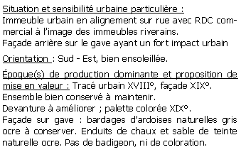 Zone de Texte: Situation et sensibilit urbaine particulire :Immeuble urbain en alignement sur rue avec RDC commercial  limage des immeubles riverains.Faade arrire sur le gave ayant un fort impact urbainOrientation : Sud - Est, bien ensoleille.poque(s) de production dominante et proposition de mise en valeur : Trac urbain XVIII, faade XIX.Ensemble bien conserv  maintenir.Devanture  amliorer ; palette colore XIX.Faade sur gave : bardages dardoises naturelles gris ocre  conserver. Enduits de chaux et sable de teinte naturelle ocre. Pas de badigeon, ni de coloration.