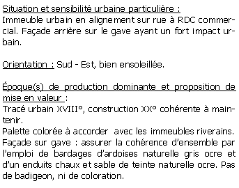 Zone de Texte: Situation et sensibilit urbaine particulire :Immeuble urbain en alignement sur rue  RDC commercial. Faade arrire sur le gave ayant un fort impact urbain.Orientation : Sud - Est, bien ensoleille.poque(s) de production dominante et proposition de mise en valeur : Trac urbain XVIII, construction XX cohrente  maintenir. Palette colore  accorder  avec les immeubles riverains.Faade sur gave : assurer la cohrence densemble par lemploi de bardages dardoises naturelle gris ocre et dun enduits chaux et sable de teinte naturelle ocre. Pas de badigeon, ni de coloration.