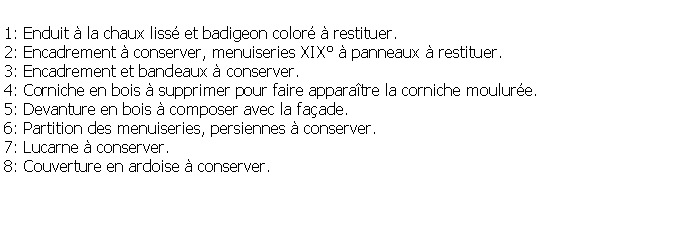 Zone de Texte: 1: Enduit  la chaux liss et badigeon color  restituer.2: Encadrement  conserver, menuiseries XIX  panneaux  restituer.3: Encadrement et bandeaux  conserver.4: Corniche en bois  supprimer pour faire apparatre la corniche moulure.5: Devanture en bois  composer avec la faade.6: Partition des menuiseries, persiennes  conserver.7: Lucarne  conserver.8: Couverture en ardoise  conserver.