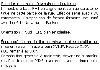 Zone de Texte: Situation et sensibilit urbaine particulire :Immeuble urbain R+1 en alignement sur rue caractristique de cette partie de la rue. Effet de srie avec RDC commercial. Composition de faade formant une unit avec le n 14 de la rue L. Barthou.Orientation :  Sud - Est, bien ensoleille.poque(s) de production dominante et proposition de mise en valeur : Trac urbain XVIII, Faade XIX,RDC remani au XX.Composition gnrale  maintenir, devanture  amliorer. Palette colore XIX  accorder avec les immeubles mitoyens.