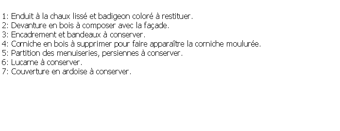 Zone de Texte: 1: Enduit  la chaux liss et badigeon color  restituer.2: Devanture en bois  composer avec la faade.3: Encadrement et bandeaux  conserver.4: Corniche en bois  supprimer pour faire apparatre la corniche moulure.5: Partition des menuiseries, persiennes  conserver.6: Lucarne  conserver.7: Couverture en ardoise  conserver.