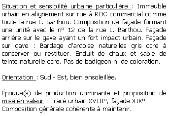 Zone de Texte: Situation et sensibilit urbaine particulire : Immeuble urbain en alignement sur rue  RDC commercial comme toute la rue L. Barthou. Composition de faade formant une unit avec le n 12 de la rue L. Barthou. Faade arrire sur le gave ayant un fort impact urbain. Faade sur gave : Bardage dardoise naturelles gris ocre  conserver ou restituer. Enduit de chaux et sable de teinte naturelle ocre. Pas de badigeon ni de coloration. Orientation : Sud - Est, bien ensoleille.poque(s) de production dominante et proposition de mise en valeur : Trac urbain XVIII, faade XIXComposition gnrale cohrente  maintenir.