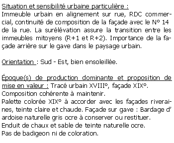 Zone de Texte: Situation et sensibilit urbaine particulire :Immeuble urbain en alignement sur rue, RDC commercial, continuit de composition de la faade avec le N 14de la rue. La surlvation assure la transition entre les immeubles mitoyens (R+1 et R+2). Importance de la faade arrire sur le gave dans le paysage urbain.Orientation : Sud - Est, bien ensoleille.poque(s) de production dominante et proposition de mise en valeur : Trac urbain XVIII, faade XIX.Composition cohrente  maintenir.Palette colore XIX  accorder avec les faades riveraines, teinte claire et chaude. Faade sur gave : Bardage d ardoise naturelle gris ocre  conserver ou restituer.Enduit de chaux et sable de teinte naturelle ocre.Pas de badigeon ni de coloration.