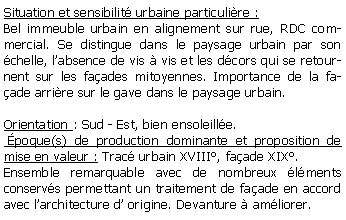 Zone de Texte: Situation et sensibilit urbaine particulire :Bel immeuble urbain en alignement sur rue, RDC commercial. Se distingue dans le paysage urbain par son chelle, labsence de vis  vis et les dcors qui se retournent sur les faades mitoyennes. Importance de la faade arrire sur le gave dans le paysage urbain.Orientation : Sud - Est, bien ensoleille. poque(s) de production dominante et proposition de mise en valeur : Trac urbain XVIII, faade XIX.Ensemble remarquable avec de nombreux lments conservs permettant un traitement de faade en accord avec larchitecture d origine. Devanture  amliorer.