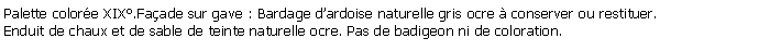 Zone de Texte: Palette colore XIX.Faade sur gave : Bardage dardoise naturelle gris ocre  conserver ou restituer.Enduit de chaux et de sable de teinte naturelle ocre. Pas de badigeon ni de coloration.