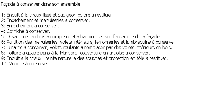 Zone de Texte: Faade  conserver dans son ensemble1: Enduit  la chaux liss et badigeon color  restituer.2: Encadrement et menuiseries  conserver.3: Encadrement  conserver.4: Corniche  conserver.5: Devantures en bois  composer et  harmoniser sur lensemble de la faade .6: Partition des menuiseries, volets intrieurs, ferronneries et lambrequins  conserver.7: Lucarne  conserver, volets roulants  remplacer par des volets intrieurs en bois.8: Toiture  quatre pans  la Mansard, couverture en ardoise  conserver.9: Enduit  la chaux,  teinte naturelle des souches et protection en tle  restituer.10: Venelle  conserver. 