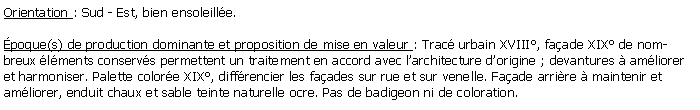 Zone de Texte: Orientation : Sud - Est, bien ensoleille.poque(s) de production dominante et proposition de mise en valeur : Trac urbain XVIII, faade XIX de nombreux lments conservs permettent un traitement en accord avec larchitecture dorigine ; devantures  amliorer et harmoniser. Palette colore XIX, diffrencier les faades sur rue et sur venelle. Faade arrire  maintenir et amliorer, enduit chaux et sable teinte naturelle ocre. Pas de badigeon ni de coloration.