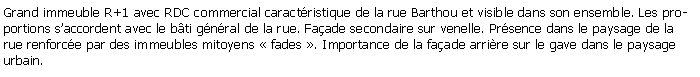 Zone de Texte: Grand immeuble R+1 avec RDC commercial caractristique de la rue Barthou et visible dans son ensemble. Les proportions saccordent avec le bti gnral de la rue. Faade secondaire sur venelle. Prsence dans le paysage de la rue renforce par des immeubles mitoyens  fades . Importance de la faade arrire sur le gave dans le paysage urbain.