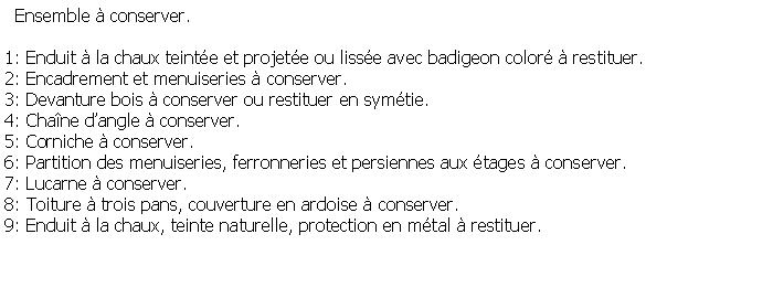 Zone de Texte:   Ensemble  conserver.1: Enduit  la chaux teinte et projete ou lisse avec badigeon color  restituer.2: Encadrement et menuiseries  conserver.3: Devanture bois  conserver ou restituer en symtie.4: Chane dangle  conserver.5: Corniche  conserver.6: Partition des menuiseries, ferronneries et persiennes aux tages  conserver.7: Lucarne  conserver.8: Toiture  trois pans, couverture en ardoise  conserver.9: Enduit  la chaux, teinte naturelle, protection en mtal  restituer.