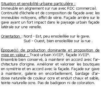 Zone de Texte: Situation et sensibilit urbaine particulire :Immeuble en alignement sur rue avec RDC commercial.Continuit dchelle et de composition de faade avec les immeubles mitoyens, effet de srie. Faade arrire sur le gave ayant un fort impact dans le paysage urbain faade latrale sur une venelle.Orientation : Nord - Est, peu ensoleille sur le gave.                   Sud - Ouest, bien ensoleille sur la rue . poque(s) de production dominante et proposition de mise en valeur : Trac urbain XVIII, faade XVIII. Ensemble bien conserv,  maintenir en accord avec larchitecture dorigine. Amliorer et valoriser les boutiques en symtrie et en accord avec la faade. Faade sur gave  maintenir, galerie en encorbellement, bardage dardoise naturelle de couleur ocre et enduit chaux et sable, teinte naturelle ocre. Pas de badigeon ni de coloration.