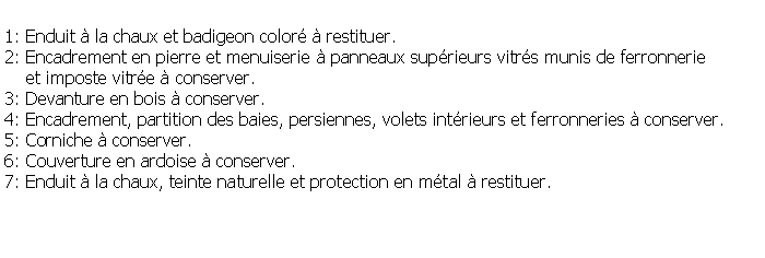 Zone de Texte: 1: Enduit  la chaux et badigeon color  restituer.2: Encadrement en pierre et menuiserie  panneaux suprieurs vitrs munis de ferronnerie     et imposte vitre  conserver.3: Devanture en bois  conserver.4: Encadrement, partition des baies, persiennes, volets intrieurs et ferronneries  conserver.5: Corniche  conserver.6: Couverture en ardoise  conserver.7: Enduit  la chaux, teinte naturelle et protection en mtal  restituer.