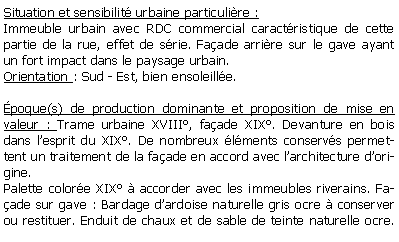 Zone de Texte: Situation et sensibilit urbaine particulire :Immeuble urbain avec RDC commercial caractristique de cette partie de la rue, effet de srie. Faade arrire sur le gave ayant un fort impact dans le paysage urbain.Orientation : Sud - Est, bien ensoleille.poque(s) de production dominante et proposition de mise en valeur : Trame urbaine XVIII, faade XIX. Devanture en bois dans lesprit du XIX. De nombreux lments conservs permettent un traitement de la faade en accord avec larchitecture dorigine.Palette colore XIX  accorder avec les immeubles riverains. Faade sur gave : Bardage dardoise naturelle gris ocre  conserver ou restituer. Enduit de chaux et de sable de teinte naturelle ocre. 