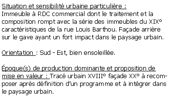 Zone de Texte: Situation et sensibilit urbaine particulire :Immeuble  RDC commercial dont le traitement et la composition rompt avec la srie des immeubles du XIX caractristiques de la rue Louis Barthou. Faade arrire sur le gave ayant un fort impact dans le paysage urbain.Orientation : Sud - Est, bien ensoleille.poque(s) de production dominante et proposition de mise en valeur : Trac urbain XVIII faade XX  recomposer aprs dfinition dun programme et  intgrer dans le paysage urbain. 