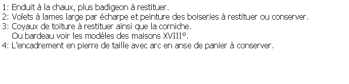 Zone de Texte: 1: Enduit  la chaux, plus badigeon  restituer.2: Volets  lames large par charpe et peinture des boiseries  restituer ou conserver.3: Coyaux de toiture  restituer ainsi que la corniche.    Ou bardeau voir les modles des maisons XVIII.4: L'encadrement en pierre de taille avec arc en anse de panier  conserver.