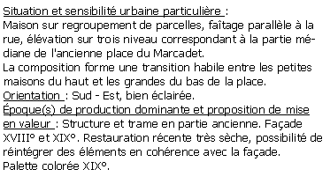 Zone de Texte: Situation et sensibilit urbaine particulire :Maison sur regroupement de parcelles, fatage parallle  la rue, lvation sur trois niveau correspondant  la partie mdiane de l'ancienne place du Marcadet.La composition forme une transition habile entre les petites maisons du haut et les grandes du bas de la place.Orientation : Sud - Est, bien claire.poque(s) de production dominante et proposition de mise en valeur : Structure et trame en partie ancienne. Faade XVIII et XIX. Restauration rcente trs sche, possibilit de rintgrer des lments en cohrence avec la faade.Palette colore XIX.