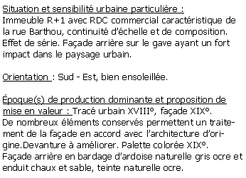 Zone de Texte: Situation et sensibilit urbaine particulire :Immeuble R+1 avec RDC commercial caractristique de la rue Barthou, continuit dchelle et de composition.Effet de srie. Faade arrire sur le gave ayant un fort impact dans le paysage urbain.Orientation : Sud - Est, bien ensoleille.poque(s) de production dominante et proposition de mise en valeur : Trac urbain XVIII, faade XIX.De nombreux lments conservs permettent un traitement de la faade en accord avec larchitecture dorigine.Devanture  amliorer. Palette colore XIX.Faade arrire en bardage dardoise naturelle gris ocre et enduit chaux et sable, teinte naturelle ocre. 