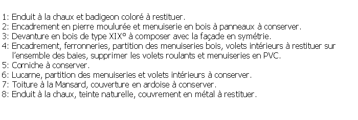 Zone de Texte: 1: Enduit  la chaux et badigeon color  restituer.2: Encadrement en pierre moulure et menuiserie en bois  panneaux  conserver.3: Devanture en bois de type XIX  composer avec la faade en symtrie.4: Encadrement, ferronneries, partition des menuiseries bois, volets intrieurs  restituer sur     lensemble des baies, supprimer les volets roulants et menuiseries en PVC.5: Corniche  conserver.6: Lucarne, partition des menuiseries et volets intrieurs  conserver.7: Toiture  la Mansard, couverture en ardoise  conserver.8: Enduit  la chaux, teinte naturelle, couvrement en mtal  restituer.