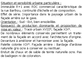 Zone de Texte: Situation et sensibilit urbaine particulire :Immeuble R+1 avec RDC commercial caractristique de la rue Barthou, continuit dchelle et de composition.Effet de srie. Importance dans le paysage urbain de la  faade arrire sur le gave.Orientation : Sud - Est, bien ensoleille.poque(s) de production dominante et proposition de mise en valeur : Trac urbain XVIII, faade XIX.De nombreux lments conservs permettent un traitement de la faade en accord avec larchitecture dorigine. Devanture  amliorer et harmoniser avec la faade. Palette colore XIX. Faade arrire : Bardage dardoise naturelle gris ocre  conserver ou restituer.Enduit de chaux et de sable de teinte naturelle ocre. Pas de badigeon ni de coloration.