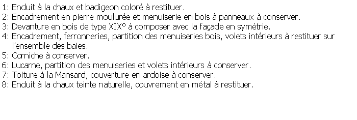 Zone de Texte: 1: Enduit  la chaux et badigeon color  restituer.2: Encadrement en pierre moulure et menuiserie en bois  panneaux  conserver.3: Devanture en bois de type XIX  composer avec la faade en symtrie.4: Encadrement, ferronneries, partition des menuiseries bois, volets intrieurs  restituer sur     lensemble des baies.5: Corniche  conserver.6: Lucarne, partition des menuiseries et volets intrieurs  conserver.7: Toiture  la Mansard, couverture en ardoise  conserver.8: Enduit  la chaux teinte naturelle, couvrement en mtal  restituer.