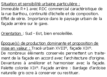 Zone de Texte: Situation et sensibilit urbaine particulire :Immeuble R+1 avec RDC commercial caractristique de la rue Barthou, continuit dchelle et de composition.Effet de srie. Importance dans le paysage urbain de la  faade arrire sur le gave.Orientation : Sud - Est, bien ensoleille.poque(s) de production dominante et proposition de mise en valeur : Trac urbain XVIII, faade XIX.De nombreux lments conservs permettent un traitement de la faade en accord avec larchitecture dorigine. Devantures  amliorer et harmoniser avec la faade. Palette colore XIX. Faade arrire : Bardage dardoise naturelle gris ocre  conserver ou restituer.