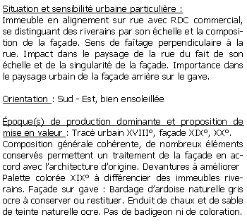 Zone de Texte: Situation et sensibilit urbaine particulire :Immeuble en alignement sur rue avec RDC commercial, se distinguant des riverains par son chelle et la composition de la faade. Sens de fatage perpendiculaire  la rue. Impact dans le paysage de la rue du fait de son chelle et de la singularit de la faade. Importance dans le paysage urbain de la faade arrire sur le gave.Orientation : Sud - Est, bien ensoleillepoque(s) de production dominante et proposition de mise en valeur : Trac urbain XVIII, faade XIX, XX.Composition gnrale cohrente, de nombreux lments conservs permettent un traitement de la faade en accord avec larchitecture dorigine. Devantures  amliorerPalette colore XIX  diffrencier des immeubles riverains. Faade sur gave : Bardage dardoise naturelle gris ocre  conserver ou restituer. Enduit de chaux et de sable de teinte naturelle ocre. Pas de badigeon ni de coloration.