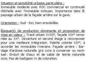 Zone de Texte: Situation et sensibilit urbaine particulire :Immeuble modeste avec RDC commercial en continuit dchelle avec limmeuble mitoyen. Importance dans lE paysage urbain de la faade arrire sur le gave.Orientation : Sud - Est, bien ensoleille.poque(s) de production dominante et proposition de mise en valeur : Trac urbain XVIII, faade XIX remanie au XX. Devanture et second tage  recomposer pour une meilleure intgration. Palette colore XIX,  accorder les immeubles riverains. Faade arrire : Bardage dardoise naturelle gris ocre  conserver ou restituer. Enduit de chaux et de sable de teinte naturelle ocre. Pas de badigeon ni de coloration.