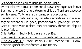 Zone de Texte: Situation et sensibilit urbaine particulire :Immeuble avec RDC commercial caractristique de la rue Barthou et situ  une extrmit dlot offrant un passage sur le gave. Toiture  trois pans, effet de porte.Faade principale sur rue, faade secondaire sur ruelle, faade arrire sur le gave, participant au paysage urbain.Construction visible dans son ensemble, frontalit depuis la rue Palou.Orientation : Sud - Est, bien ensoleille.poque(s) de production dominante et proposition de mise en valeur : Trac urbain XVIII, faade XIX. Composition gnrale cohrente  maintenir.