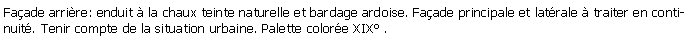 Zone de Texte: Faade arrire: enduit  la chaux teinte naturelle et bardage ardoise. Faade principale et latrale  traiter en continuit. Tenir compte de la situation urbaine. Palette colore XIX .